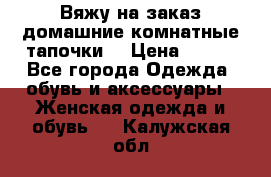 Вяжу на заказ домашние комнатные тапочки. › Цена ­ 800 - Все города Одежда, обувь и аксессуары » Женская одежда и обувь   . Калужская обл.